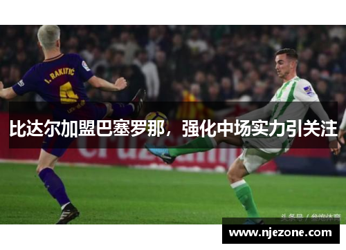 比达尔加盟巴塞罗那，强化中场实力引关注